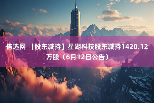 倍选网 【股东减持】星湖科技股东减持1420.12万股（6月12日公告）