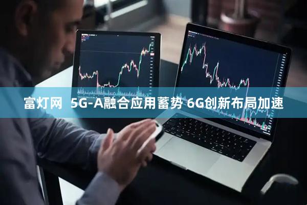 富灯网  5G-A融合应用蓄势 6G创新布局加速