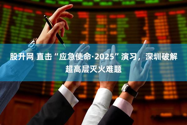 股升网 直击“应急使命·2025”演习，深圳破解超高层灭火难题