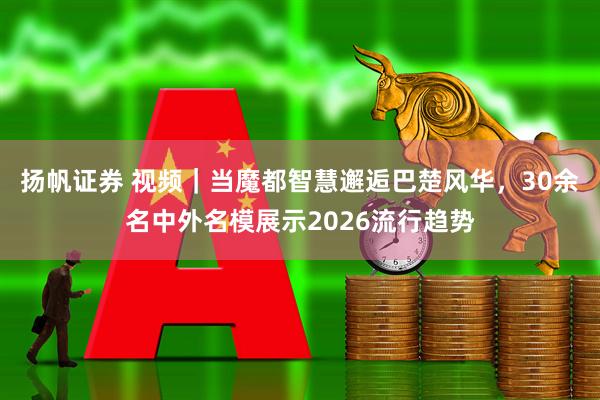 扬帆证券 视频｜当魔都智慧邂逅巴楚风华，30余名中外名模展示2026流行趋势