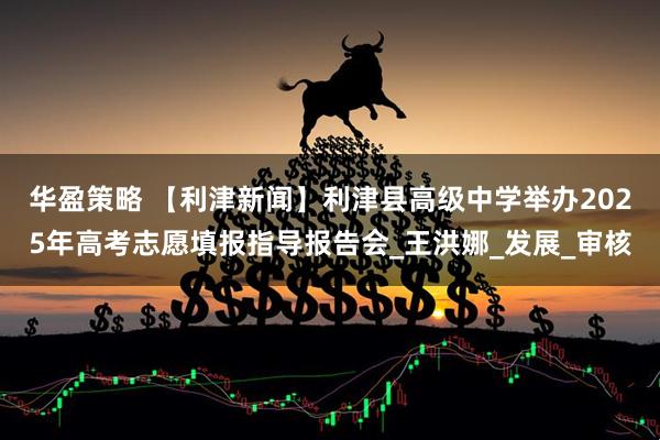 华盈策略 【利津新闻】利津县高级中学举办2025年高考志愿填报指导报告会_王洪娜_发展_审核