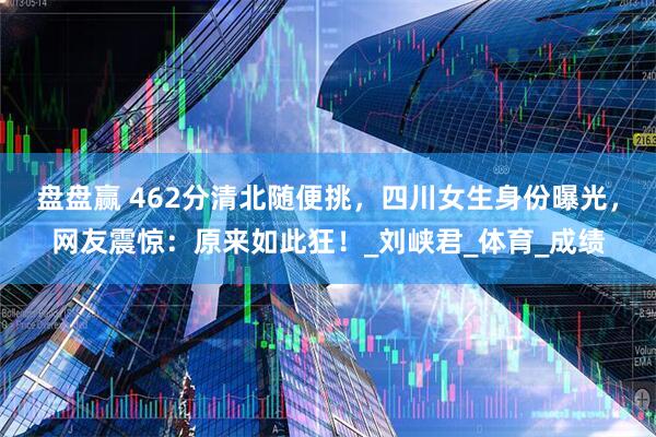 盘盘赢 462分清北随便挑，四川女生身份曝光，网友震惊：原来如此狂！_刘峡君_体育_成绩