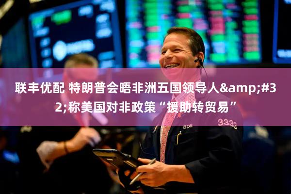 联丰优配 特朗普会晤非洲五国领导人&#32;称美国对非政策“援助转贸易”