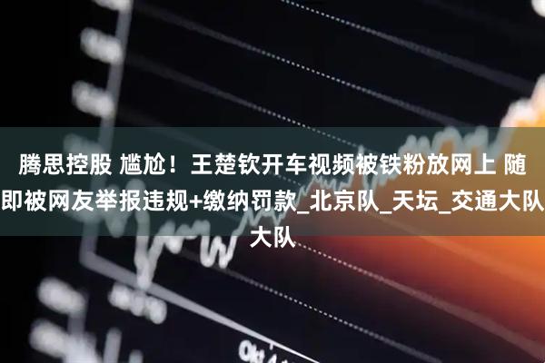 腾思控股 尴尬！王楚钦开车视频被铁粉放网上 随即被网友举报违规+缴纳罚款_北京队_天坛_交通大队