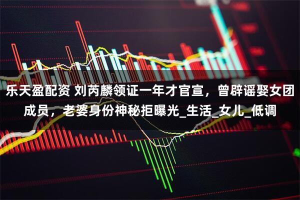 乐天盈配资 刘芮麟领证一年才官宣，曾辟谣娶女团成员，老婆身份神秘拒曝光_生活_女儿_低调