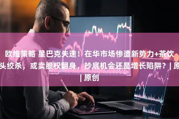 欧维策略 星巴克失速！在华市场惨遭新势力+茶饮双头绞杀，或卖股权翻身，抄底机会还是增长陷阱？| 原创