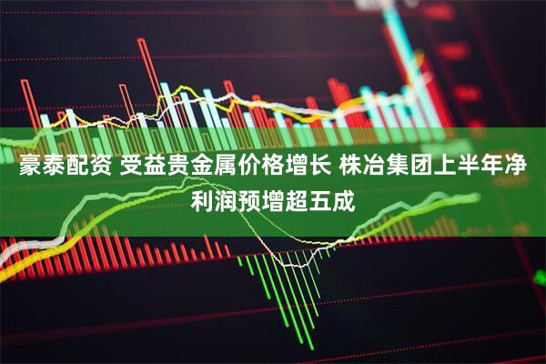 豪泰配资 受益贵金属价格增长 株冶集团上半年净利润预增超五成