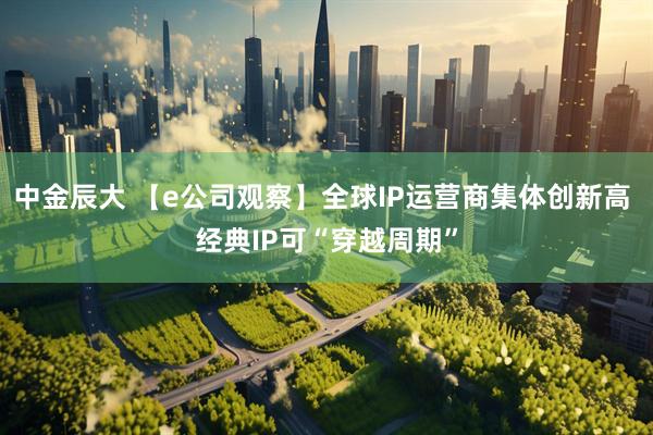 中金辰大 【e公司观察】全球IP运营商集体创新高 经典IP可“穿越周期”