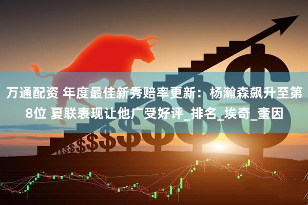万通配资 年度最佳新秀赔率更新：杨瀚森飙升至第8位 夏联表现让他广受好评_排名_埃奇_奎因