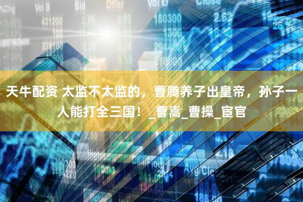 天牛配资 太监不太监的，曹腾养子出皇帝，孙子一人能打全三国！_曹嵩_曹操_宦官
