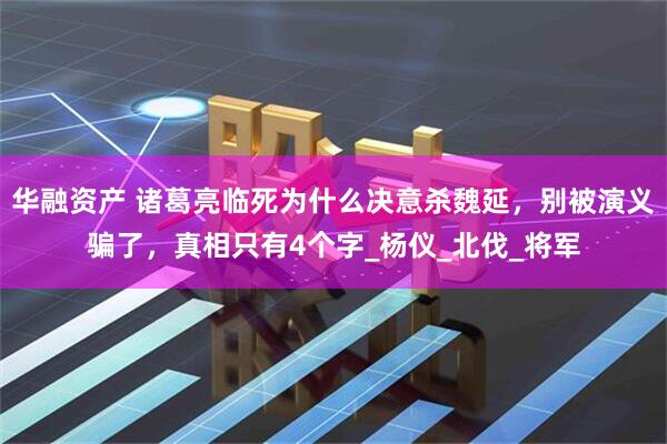 华融资产 诸葛亮临死为什么决意杀魏延，别被演义骗了，真相只有4个字_杨仪_北伐_将军