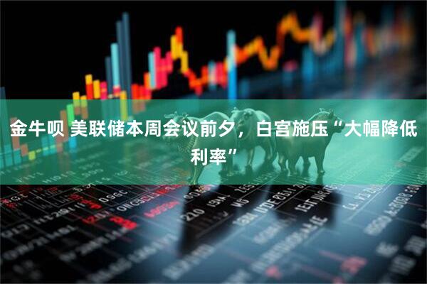 金牛呗 美联储本周会议前夕，白宫施压“大幅降低利率”