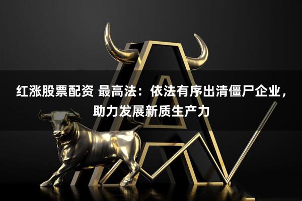 红涨股票配资 最高法：依法有序出清僵尸企业，助力发展新质生产力