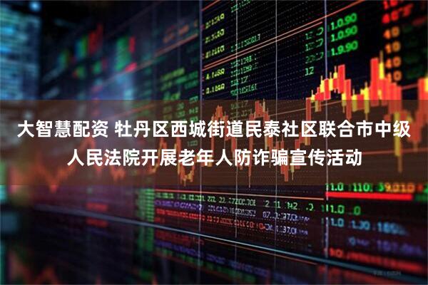 大智慧配资 牡丹区西城街道民泰社区联合市中级人民法院开展老年人防诈骗宣传活动