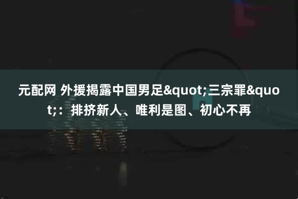 元配网 外援揭露中国男足&quot;三宗罪&quot;：排挤新人、唯利是图、初心不再