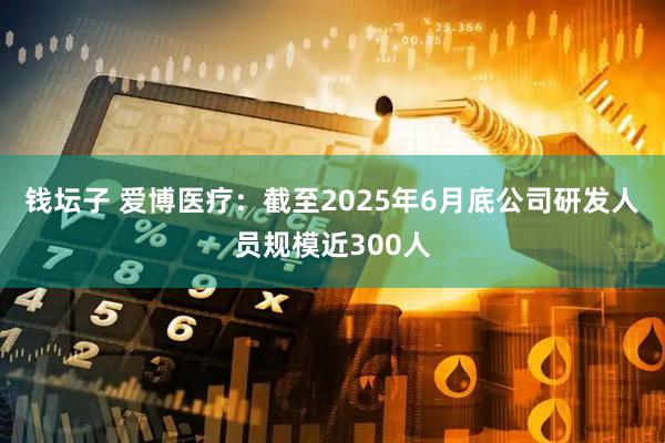 钱坛子 爱博医疗：截至2025年6月底公司研发人员规模近300人